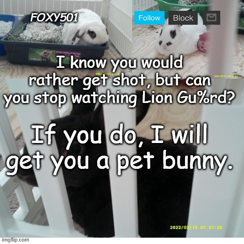 Don't you want a bunny instead? | I know you would rather get shot, but can you stop watching Lion Gu%rd? If you do, I will get you a pet bunny. | image tagged in foxy501 announcement template | made w/ Imgflip meme maker