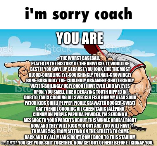 im sorry coach | THE WORST BASEBALL PLAYER IN THE HISTORY OF THE UNIVERSE. IT WOULD BE BEST IF YOU GAVE UP BECAUSE YOU LOOK LIKE THE MOST BLOOD-CURDLING EYE-SQUISHINGLY TOENAIL-GROWINGLY BONE-BURNINGLY TOE-CURLINGLY ORNAMENT-SHATTERINGLY WATER-BOILINGLY UGLY CACA I HAVE EVER LAID MY EYES UPON. YOU SMELL LIKE A DECAYING TOOTH DIPPED IN DORITO TAKIS COOKING OIL SWEDISH FISH GUMMY BEAR SOUR PATCH KIDS CHILLI PEPPER PICKLE SEAWATER BOOGER-SWEAT CAT TOENAIL COOKING OIL GREEN TAKIS JALÉPANO CINNAMON PURPLE PAPRIKA POWDER. I'M SENDING A MESSAGE TO YOUR PARENTS ABOUT THIS WHOLE ORDEAL RIGHT NOW AND THEY WILL KICK YOU OUT AND YOU WILL HAVE TO MAKE 50$ FROM SITTING ON THE STREETS TO COME BACK AND BY ALL MEANS, DON'T COME BACK TO THIS STADIUM UNTIL YOU GET YOUR SHIT TOGETHER. NOW GET OUT OF HERE BEFORE I KIDNAP YOU. YOU ARE | image tagged in im sorry coach | made w/ Imgflip meme maker