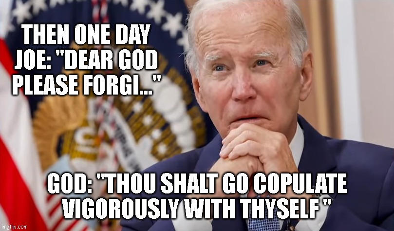 THEN ONE DAY
JOE: "DEAR GOD PLEASE FORGI..."; GOD: "THOU SHALT GO COPULATE VIGOROUSLY WITH THYSELF " | made w/ Imgflip meme maker