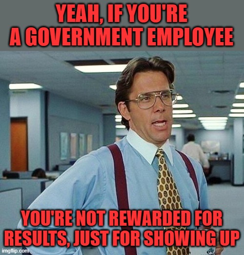 Lumbergh | YEAH, IF YOU'RE A GOVERNMENT EMPLOYEE YOU'RE NOT REWARDED FOR RESULTS, JUST FOR SHOWING UP | image tagged in lumbergh | made w/ Imgflip meme maker