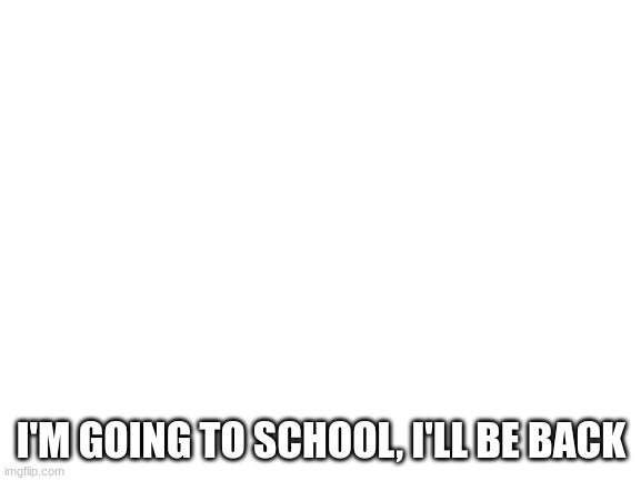 Blank White Template | I'M GOING TO SCHOOL, I'LL BE BACK | image tagged in blank white template | made w/ Imgflip meme maker