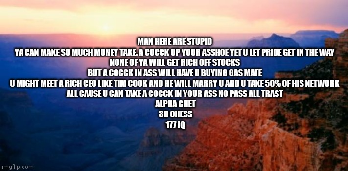 motivation | MAN HERE ARE STUPID 

YA CAN MAKE SO MUCH MONEY TAKE. A COCCK UP YOUR ASSHOE YET U LET PRIDE GET IN THE WAY 

NONE OF YA WILL GET RICH OFF STOCKS 

BUT A COCCK IN ASS WILL HAVE U BUYING GAS MATE 

U MIGHT MEET A RICH CEO LIKE TIM COOK AND HE WILL MARRY U AND U TAKE 50% OF HIS NETWORK 

ALL CAUSE U CAN TAKE A COCCK IN YOUR ASS NO PASS ALL TRAST 

ALPHA CHET

3D CHESS

177 IQ | image tagged in motivation | made w/ Imgflip meme maker