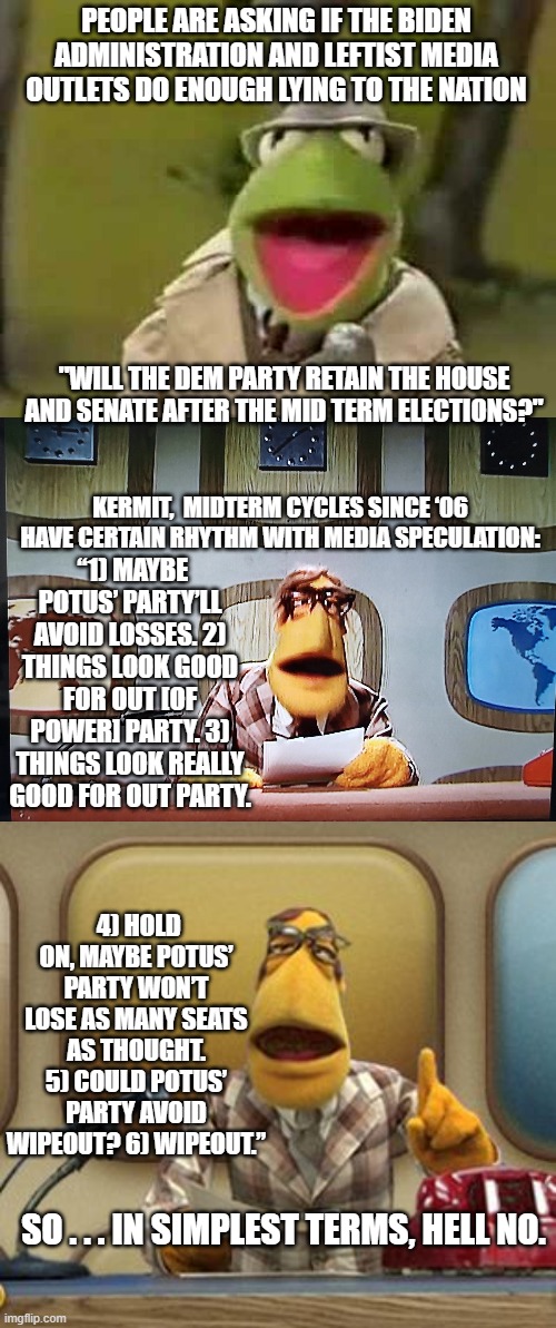 We've seen this media pattern of leftist political propaganda before. | PEOPLE ARE ASKING IF THE BIDEN ADMINISTRATION AND LEFTIST MEDIA OUTLETS DO ENOUGH LYING TO THE NATION; "WILL THE DEM PARTY RETAIN THE HOUSE AND SENATE AFTER THE MID TERM ELECTIONS?"; KERMIT,  MIDTERM CYCLES SINCE ‘06 HAVE CERTAIN RHYTHM WITH MEDIA SPECULATION:; “1) MAYBE POTUS’ PARTY’LL AVOID LOSSES. 2) THINGS LOOK GOOD FOR OUT [OF POWER] PARTY. 3) THINGS LOOK REALLY GOOD FOR OUT PARTY. 4) HOLD ON, MAYBE POTUS’ PARTY WON’T LOSE AS MANY SEATS AS THOUGHT. 5) COULD POTUS’ PARTY AVOID WIPEOUT? 6) WIPEOUT.”; SO . . . IN SIMPLEST TERMS, HELL NO. | image tagged in propaganda | made w/ Imgflip meme maker