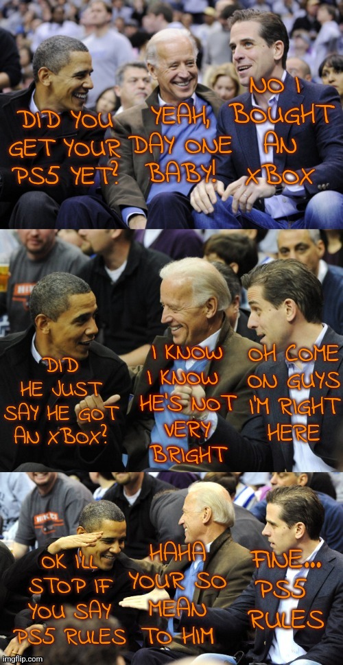 Biden Obama Consoles | NO I 
BOUGHT
AN
XBOX; YEAH, DAY ONE
BABY! DID YOU GET YOUR PS5 YET? OH COME
ON GUYS
I'M RIGHT
HERE; DID HE JUST SAY HE GOT
AN XBOX? I KNOW I KNOW 
HE'S NOT
VERY
BRIGHT; HAHA
YOUR SO
MEAN
TO HIM; OK I'LL
STOP IF
YOU SAY
PS5 RULES; FINE...
PS5 
RULES | image tagged in bidens and obama deal,playstation,funny,memes,xbox,console wars | made w/ Imgflip meme maker