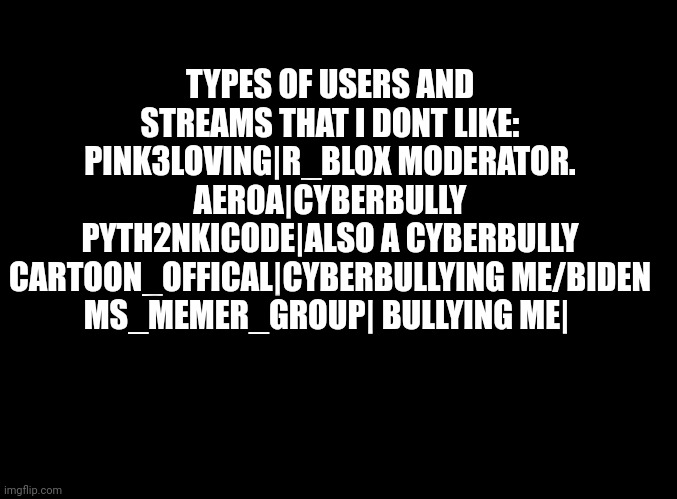 Funnyasduck  | TYPES OF USERS AND STREAMS THAT I DONT LIKE:
PINK3LOVING|R_BLOX MODERATOR.
AER0A|CYBERBULLY
PYTH2NKICODE|ALSO A CYBERBULLY
CARTOON_OFFICAL|CYBERBULLYING ME/BIDEN
MS_MEMER_GROUP| BULLYING ME| | image tagged in blank black,duck | made w/ Imgflip meme maker