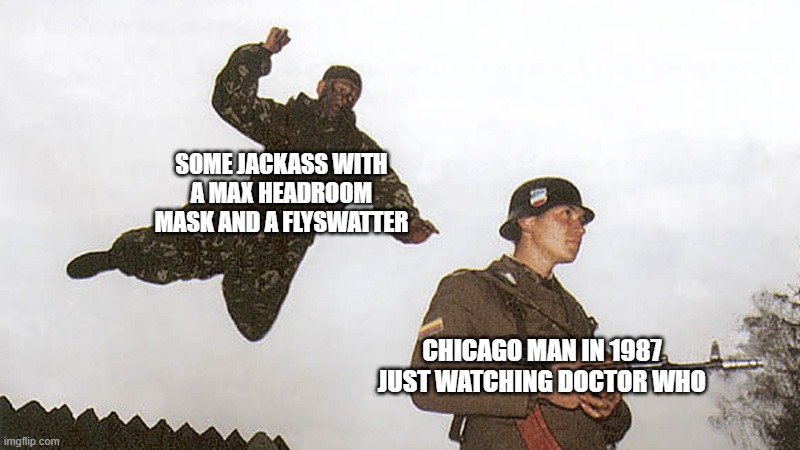 I don't know who did that, but I genuinely want to shake their hand. | SOME JACKASS WITH A MAX HEADROOM MASK AND A FLYSWATTER; CHICAGO MAN IN 1987 JUST WATCHING DOCTOR WHO | image tagged in soldier jump spetznaz,max headroom,max headroom hijacking | made w/ Imgflip meme maker