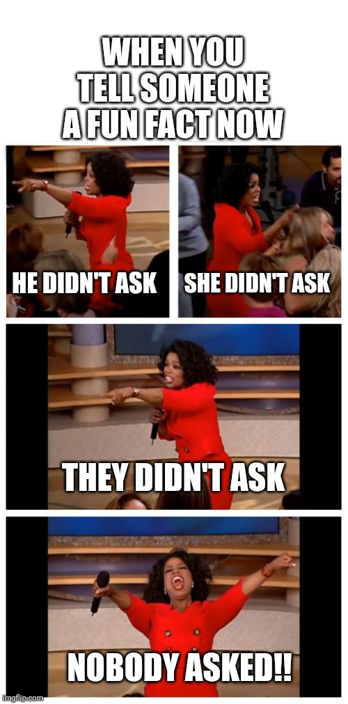 Gen Z nowadays... | WHEN YOU TELL SOMEONE A FUN FACT NOW; HE DIDN'T ASK; SHE DIDN'T ASK; THEY DIDN'T ASK; NOBODY ASKED!! | image tagged in memes,oprah you get a car everybody gets a car | made w/ Imgflip meme maker