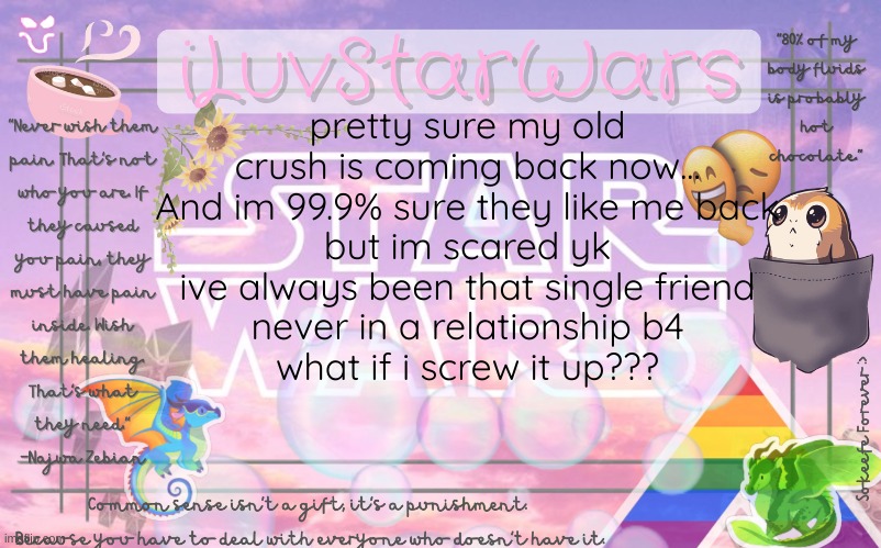 I need advice pls ;;;-;;; |  pretty sure my old crush is coming back now...
And im 99.9% sure they like me back
but im scared yk
ive always been that single friend
never in a relationship b4
what if i screw it up??? | image tagged in iluvstarwars announcement template,crush,ahhhhhhhhhhhhh,help,oh wow are you actually reading these tags | made w/ Imgflip meme maker