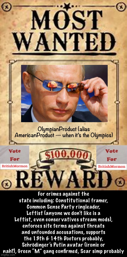 By popular demand — OlympianProduct is on our Most Wanted List! Overthrow the overlords! Make Imgflip Great Again! | OlympianProduct (alias AmericanProduct — when it’s the Olympics); For crimes against the state including: Constitutional framer, Common Sense Party ringleader, Leftist (anyone we don’t like is a Leftist, even conservatives stream mods), enforces site terms against threats and unfounded accusations, supports the 13th & 14th Doctors probably, Schrödinger’s Putin avatar (ironic or nah?), Green “M” gang confirmed, Scar simp probably | image tagged in most wanted poster vote for britishmormon,olympianproduct,most wanted,vote britishmormon,green m gang,doctor who superfan | made w/ Imgflip meme maker
