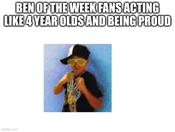 no hate to any of the memes i make | BEN OF THE WEEK FANS ACTING LIKE 4 YEAR OLDS AND BEING PROUD | image tagged in blank white template | made w/ Imgflip meme maker