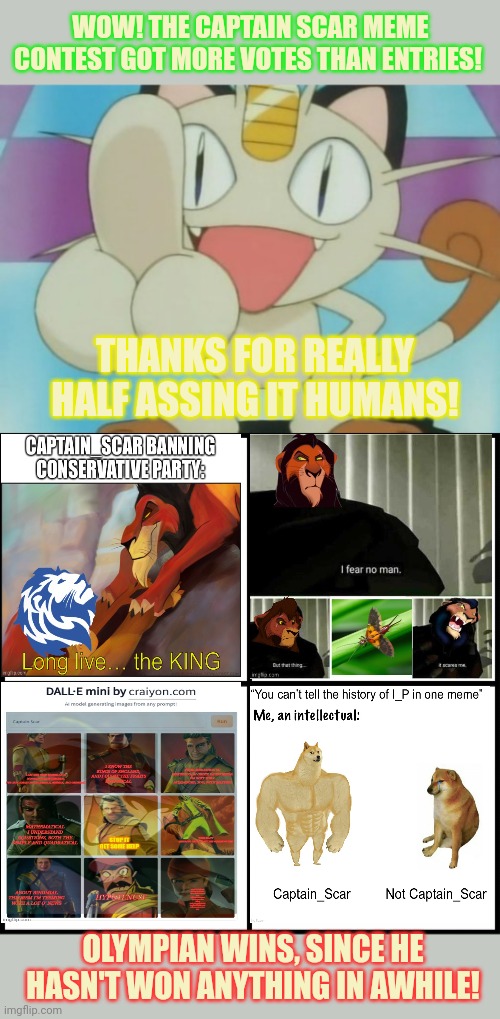 Winner winner earwig dinner. | WOW! THE CAPTAIN SCAR MEME CONTEST GOT MORE VOTES THAN ENTRIES! THANKS FOR REALLY HALF ASSING IT HUMANS! OLYMPIAN WINS, SINCE HE HASN'T WON ANYTHING IN AWHILE! | image tagged in meowth dickhand,blank drake format,meme,contest | made w/ Imgflip meme maker