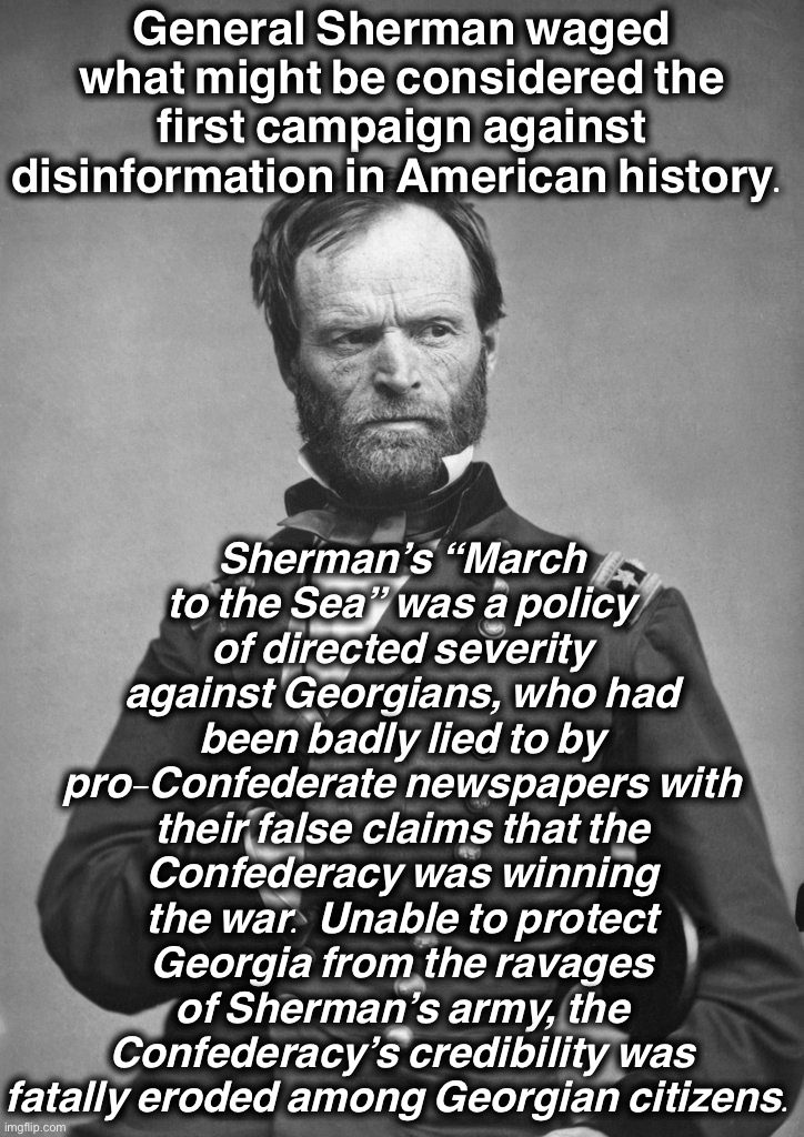 Disinformation is not a new problem. This was General Sherman’s solution. | General Sherman waged what might be considered the first campaign against disinformation in American history. Sherman’s “March to the Sea” was a policy of directed severity against Georgians, who had been badly lied to by pro-Confederate newspapers with their false claims that the Confederacy was winning the war. Unable to protect Georgia from the ravages of Sherman’s army, the Confederacy’s credibility was fatally eroded among Georgian citizens. | image tagged in general sherman | made w/ Imgflip meme maker