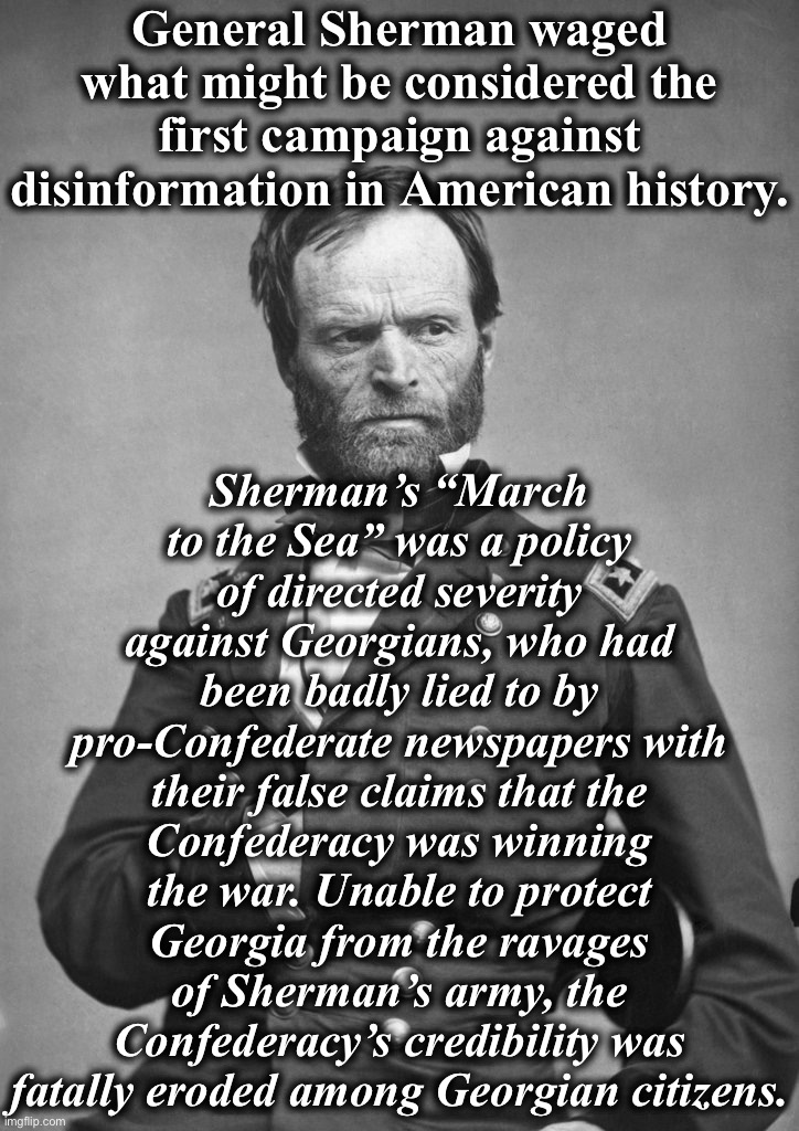 Based General Sherman | General Sherman waged what might be considered the first campaign against disinformation in American history. Sherman’s “March to the Sea” was a policy of directed severity against Georgians, who had been badly lied to by pro-Confederate newspapers with their false claims that the Confederacy was winning the war. Unable to protect Georgia from the ravages of Sherman’s army, the Confederacy’s credibility was fatally eroded among Georgian citizens. | image tagged in general sherman,civil war,confederacy,disinformation,misinformation,fake news | made w/ Imgflip meme maker