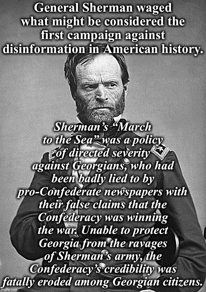 General Sherman | General Sherman waged what might be considered the first campaign against disinformation in American history. Sherman’s “March to the Sea” was a policy of directed severity against Georgians, who had been badly lied to by pro-Confederate newspapers with their false claims that the Confederacy was winning the war. Unable to protect Georgia from the ravages of Sherman’s army, the Confederacy’s credibility was fatally eroded among Georgian citizens. | image tagged in general sherman | made w/ Imgflip meme maker