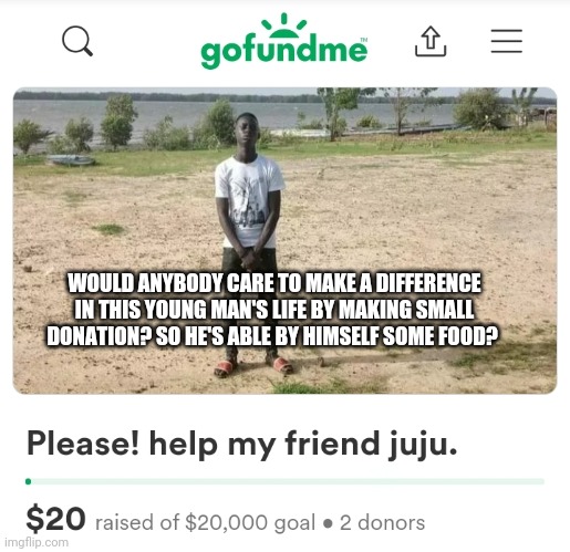 help my friend juju https://gofund.me/f1a817ed. | WOULD ANYBODY CARE TO MAKE A DIFFERENCE IN THIS YOUNG MAN'S LIFE BY MAKING SMALL DONATION? SO HE'S ABLE BY HIMSELF SOME FOOD? | image tagged in gifs | made w/ Imgflip meme maker