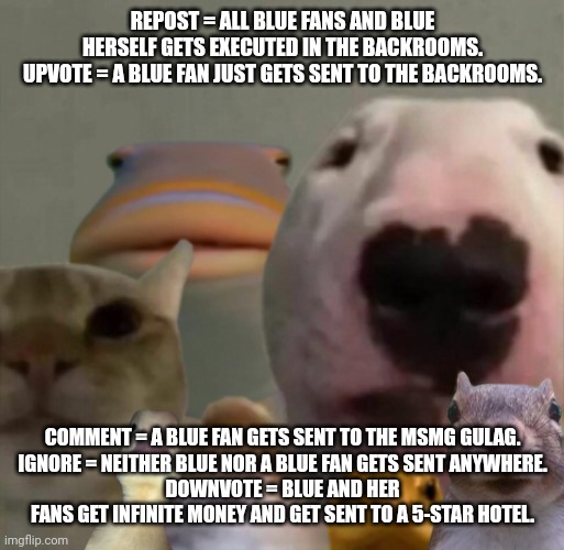 Thanks to @FloppadymrZabloingesky for inspiring me to post this. | REPOST = ALL BLUE FANS AND BLUE HERSELF GETS EXECUTED IN THE BACKROOMS.
UPVOTE = A BLUE FAN JUST GETS SENT TO THE BACKROOMS. COMMENT = A BLUE FAN GETS SENT TO THE MSMG GULAG.
IGNORE = NEITHER BLUE NOR A BLUE FAN GETS SENT ANYWHERE.
DOWNVOTE = BLUE AND HER FANS GET INFINITE MONEY AND GET SENT TO A 5-STAR HOTEL. | image tagged in the council remastered | made w/ Imgflip meme maker
