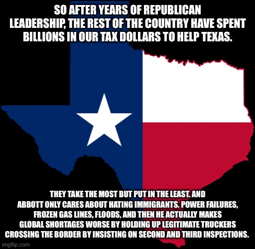 texas map | SO AFTER YEARS OF REPUBLICAN LEADERSHIP, THE REST OF THE COUNTRY HAVE SPENT BILLIONS IN OUR TAX DOLLARS TO HELP TEXAS. THEY TAKE THE MOST BUT PUT IN THE LEAST. AND ABBOTT ONLY CARES ABOUT HATING IMMIGRANTS. POWER FAILURES, FROZEN GAS LINES, FLOODS, AND THEN HE ACTUALLY MAKES GLOBAL SHORTAGES WORSE BY HOLDING UP LEGITIMATE TRUCKERS CROSSING THE BORDER BY INSISTING ON SECOND AND THIRD INSPECTIONS. | image tagged in texas map | made w/ Imgflip meme maker