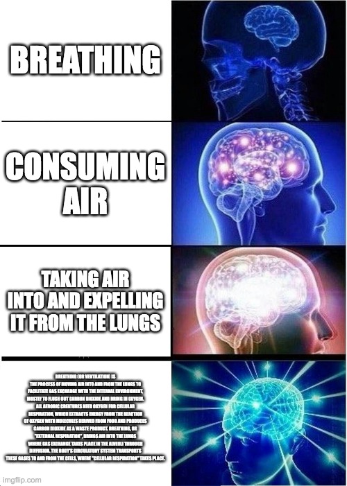 Breathing | BREATHING; CONSUMING AIR; TAKING AIR INTO AND EXPELLING IT FROM THE LUNGS; BREATHING (OR VENTILATION) IS THE PROCESS OF MOVING AIR INTO AND FROM THE LUNGS TO FACILITATE GAS EXCHANGE WITH THE INTERNAL ENVIRONMENT, MOSTLY TO FLUSH OUT CARBON DIOXIDE AND BRING IN OXYGEN.
ALL AEROBIC CREATURES NEED OXYGEN FOR CELLULAR RESPIRATION, WHICH EXTRACTS ENERGY FROM THE REACTION OF OXYGEN WITH MOLECULES DERIVED FROM FOOD AND PRODUCES CARBON DIOXIDE AS A WASTE PRODUCT. BREATHING, OR "EXTERNAL RESPIRATION", BRINGS AIR INTO THE LUNGS WHERE GAS EXCHANGE TAKES PLACE IN THE ALVEOLI THROUGH DIFFUSION. THE BODY'S CIRCULATORY SYSTEM TRANSPORTS THESE GASES TO AND FROM THE CELLS, WHERE "CELLULAR RESPIRATION" TAKES PLACE. | image tagged in memes,expanding brain | made w/ Imgflip meme maker