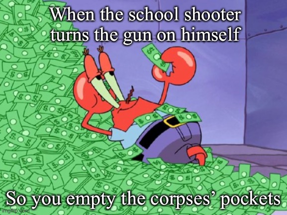 mr krabs money | When the school shooter turns the gun on himself; So you empty the corpses’ pockets | image tagged in mr krabs money | made w/ Imgflip meme maker