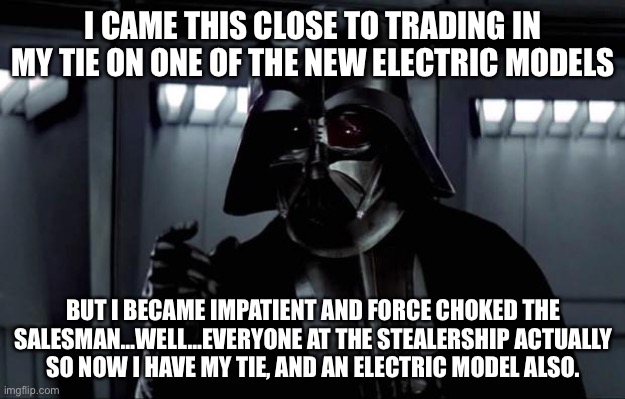 Darth Vader |  I CAME THIS CLOSE TO TRADING IN MY TIE ON ONE OF THE NEW ELECTRIC MODELS; BUT I BECAME IMPATIENT AND FORCE CHOKED THE SALESMAN…WELL…EVERYONE AT THE STEALERSHIP ACTUALLY SO NOW I HAVE MY TIE, AND AN ELECTRIC MODEL ALSO. | image tagged in darth vader | made w/ Imgflip meme maker