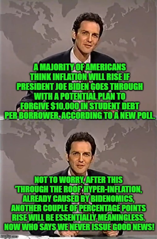 Good news everyone! | A MAJORITY OF AMERICANS THINK INFLATION WILL RISE IF PRESIDENT JOE BIDEN GOES THROUGH WITH A POTENTIAL PLAN TO FORGIVE $10,000 IN STUDENT DEBT PER BORROWER, ACCORDING TO A NEW POLL. NOT TO WORRY, AFTER THIS 'THROUGH THE ROOF' HYPER-INFLATION,  ALREADY CAUSED BY BIDENOMICS,  ANOTHER COUPLE OF PERCENTAGE POINTS RISE WILL BE ESSENTIALLY MEANINGLESS.  NOW WHO SAYS WE NEVER ISSUE GOOD NEWS! | image tagged in hyper inflation | made w/ Imgflip meme maker