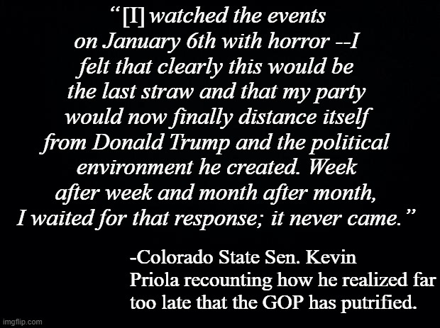 Let's go, Majority GOP; it's up to you guys to see the cult removed as far from power as possible. | [I]; “     watched the events on January 6th with horror --I felt that clearly this would be the last straw and that my party would now finally distance itself from Donald Trump and the political environment he created. Week after week and month after month, I waited for that response; it never came.”; -Colorado State Sen. Kevin Priola recounting how he realized far too late that the GOP has putrified. | image tagged in black background | made w/ Imgflip meme maker