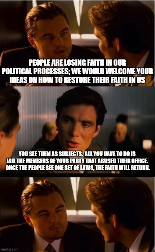 So never | PEOPLE ARE LOSING FAITH IN OUR POLITICAL PROCESSES; WE WOULD WELCOME YOUR IDEAS ON HOW TO RESTORE THEIR FAITH IN US; YOU SEE THEM AS SUBJECTS.  ALL YOU HAVE TO DO IS JAIL THE MEMBERS OF YOUR PARTY THAT ABUSED THEIR OFFICE.  ONCE THE PEOPLE SEE ONE SET OF LAWS, THE FAITH WILL RETURN. | image tagged in memes,inception,so never,abuse of power,democrat war on america,obey your betters | made w/ Imgflip meme maker