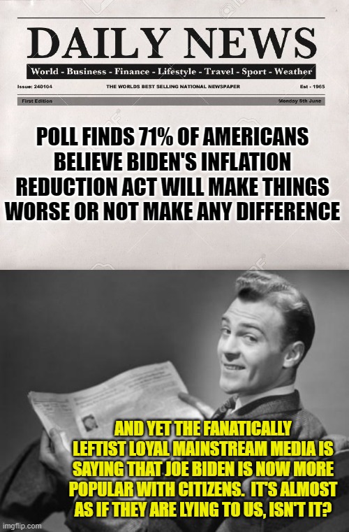 Gasp!  The mainstream media lying to us?! | POLL FINDS 71% OF AMERICANS BELIEVE BIDEN'S INFLATION REDUCTION ACT WILL MAKE THINGS WORSE OR NOT MAKE ANY DIFFERENCE; AND YET THE FANATICALLY LEFTIST LOYAL MAINSTREAM MEDIA IS SAYING THAT JOE BIDEN IS NOW MORE POPULAR WITH CITIZENS.  IT'S ALMOST AS IF THEY ARE LYING TO US, ISN'T IT? | image tagged in newspaper | made w/ Imgflip meme maker