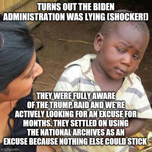 Yep, it WAS a politically motivated move. | TURNS OUT THE BIDEN ADMINISTRATION WAS LYING (SHOCKER!); THEY WERE FULLY AWARE OF THE TRUMP RAID AND WE'RE ACTIVELY LOOKING FOR AN EXCUSE FOR MONTHS. THEY SETTLED ON USING THE NATIONAL ARCHIVES AS AN EXCUSE BECAUSE NOTHING ELSE COULD STICK | image tagged in memes,third world skeptical kid | made w/ Imgflip meme maker