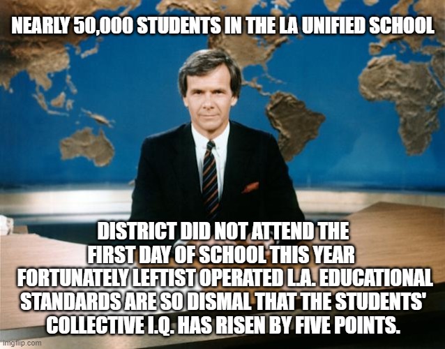 Hey, look!  A silver lining! | NEARLY 50,000 STUDENTS IN THE LA UNIFIED SCHOOL; DISTRICT DID NOT ATTEND THE FIRST DAY OF SCHOOL THIS YEAR 
 FORTUNATELY LEFTIST OPERATED L.A. EDUCATIONAL STANDARDS ARE SO DISMAL THAT THE STUDENTS' COLLECTIVE I.Q. HAS RISEN BY FIVE POINTS. | image tagged in good news | made w/ Imgflip meme maker