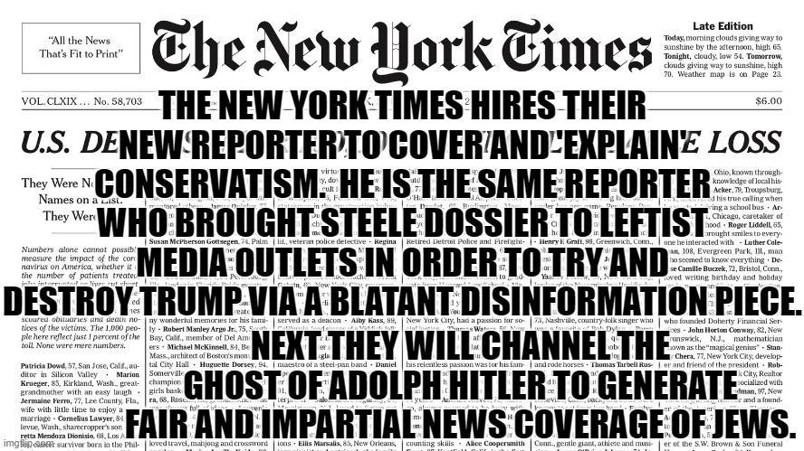 The New York Times is up to their usual leftist propaganda tricks. | THE NEW YORK TIMES HIRES THEIR NEW REPORTER TO COVER AND 'EXPLAIN' CONSERVATISM.  HE IS THE SAME REPORTER WHO BROUGHT STEELE DOSSIER TO LEFTIST MEDIA OUTLETS IN ORDER TO TRY AND DESTROY TRUMP VIA A BLATANT DISINFORMATION PIECE. NEXT THEY WILL CHANNEL THE GHOST OF ADOLPH HITLER TO GENERATE FAIR AND IMPARTIAL NEWS COVERAGE OF JEWS. | image tagged in tricks | made w/ Imgflip meme maker