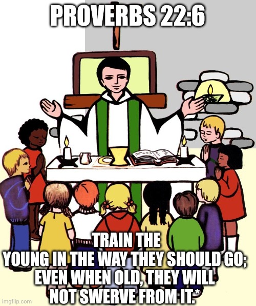 Train | PROVERBS 22:6; TRAIN THE YOUNG IN THE WAY THEY SHOULD GO;

EVEN WHEN OLD, THEY WILL NOT SWERVE FROM IT.* | image tagged in catholic,god,love,meat,wine,church | made w/ Imgflip meme maker