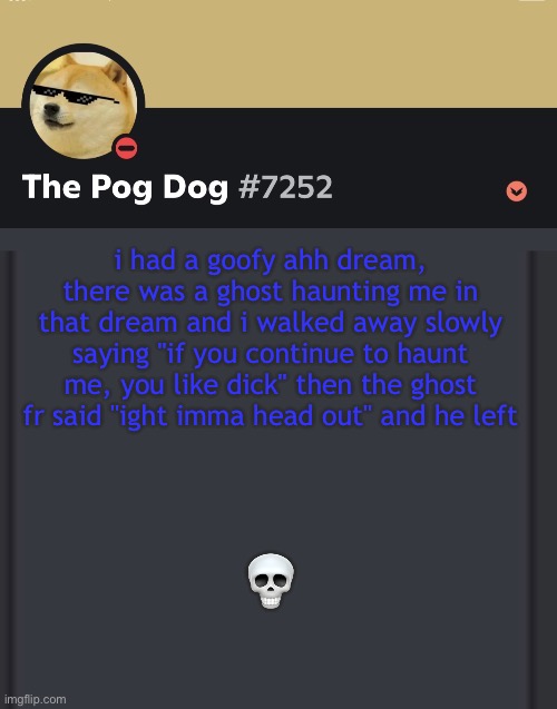 epic doggos epic discord temp | i had a goofy ahh dream, there was a ghost haunting me in that dream and i walked away slowly saying "if you continue to haunt me, you like dick" then the ghost fr said "ight imma head out" and he left; 💀 | image tagged in epic doggos epic discord temp | made w/ Imgflip meme maker