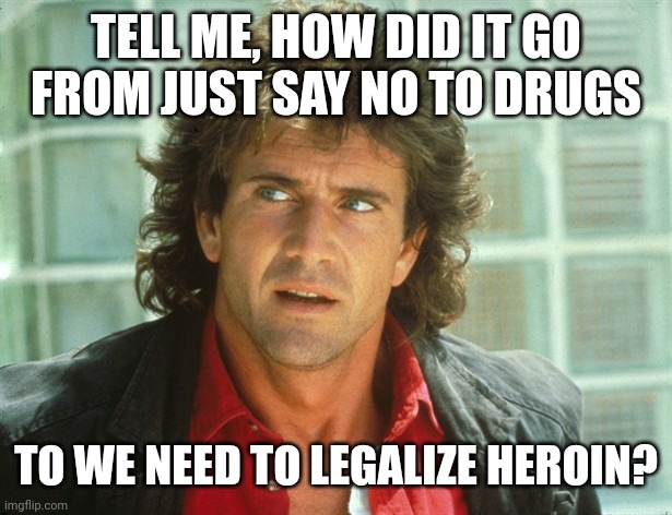 What happened? | TELL ME, HOW DID IT GO FROM JUST SAY NO TO DRUGS; TO WE NEED TO LEGALIZE HEROIN? | image tagged in memes | made w/ Imgflip meme maker