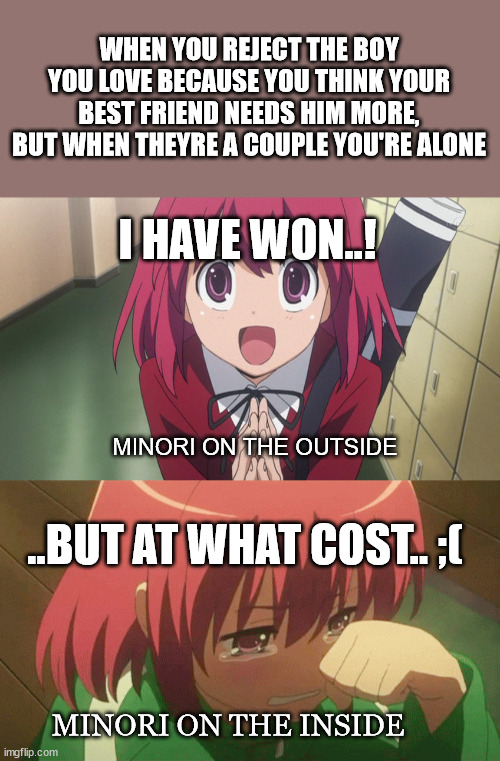 Toradora memes: Minori drew the short straw | WHEN YOU REJECT THE BOY YOU LOVE BECAUSE YOU THINK YOUR BEST FRIEND NEEDS HIM MORE, BUT WHEN THEYRE A COUPLE YOU'RE ALONE; I HAVE WON..! MINORI ON THE OUTSIDE; ..BUT AT WHAT COST.. ;(; MINORI ON THE INSIDE | image tagged in minori_kusheida,toradora,love_triangle | made w/ Imgflip meme maker