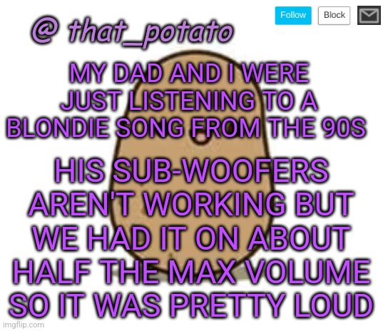 My old template | MY DAD AND I WERE JUST LISTENING TO A BLONDIE SONG FROM THE 90S; HIS SUB-WOOFERS AREN'T WORKING BUT WE HAD IT ON ABOUT HALF THE MAX VOLUME SO IT WAS PRETTY LOUD | image tagged in that_potato's announcement meme | made w/ Imgflip meme maker