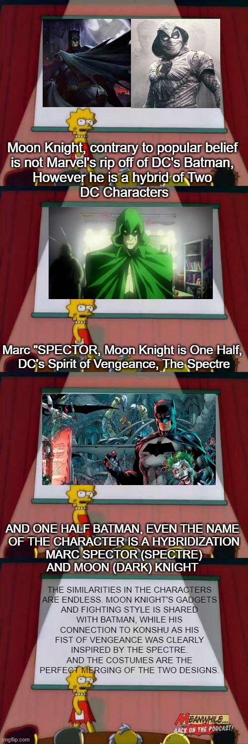 23&me on Marvel's Moon Knight | Moon Knight, contrary to popular belief 
is not Marvel's rip off of DC's Batman, 
However he is a hybrid of Two 
DC Characters; Marc "SPECTOR, Moon Knight is One Half, 
DC's Spirit of Vengeance, The Spectre; AND ONE HALF BATMAN, EVEN THE NAME 
OF THE CHARACTER IS A HYBRIDIZATION
 MARC SPECTOR (SPECTRE) 
AND MOON (DARK) KNIGHT; THE SIMILARITIES IN THE CHARACTERS 
ARE ENDLESS. MOON KNIGHT'S GADGETS 
AND FIGHTING STYLE IS SHARED 
WITH BATMAN, WHILE HIS 
CONNECTION TO KONSHU AS HIS 
FIST OF VENGEANCE WAS CLEARLY 
INSPIRED BY THE SPECTRE. 
AND THE COSTUMES ARE THE 
PERFECT MERGING OF THE TWO DESIGNS. | image tagged in lisa simpson's presentation,moon knight,marvel,batman,mcu | made w/ Imgflip meme maker