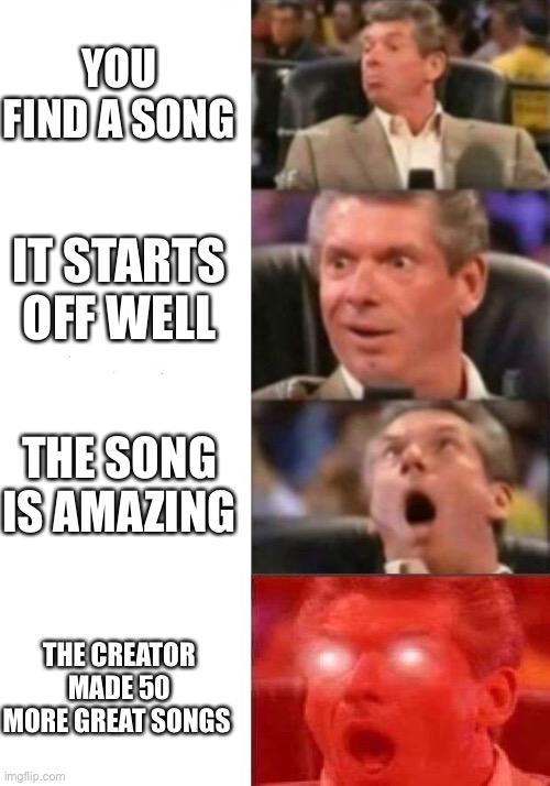 Yes | YOU FIND A SONG; IT STARTS OFF WELL; THE SONG IS AMAZING; THE CREATOR MADE 50 MORE GREAT SONGS | image tagged in mr mcmahon reaction | made w/ Imgflip meme maker
