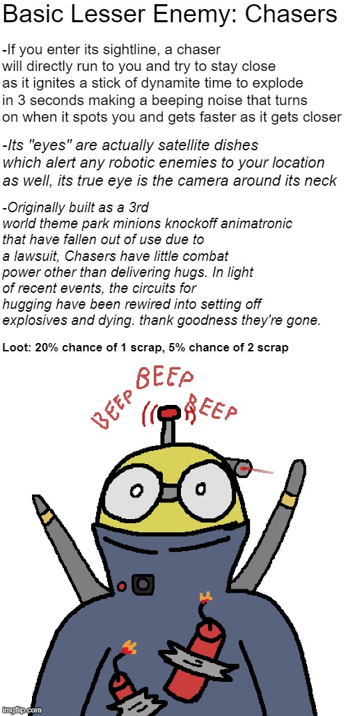 Chasers | Basic Lesser Enemy: Chasers; -If you enter its sightline, a chaser will directly run to you and try to stay close as it ignites a stick of dynamite time to explode in 3 seconds making a beeping noise that turns on when it spots you and gets faster as it gets closer; -Its "eyes" are actually satellite dishes which alert any robotic enemies to your location as well, its true eye is the camera around its neck; -Originally built as a 3rd world theme park minions knockoff animatronic that have fallen out of use due to a lawsuit, Chasers have little combat power other than delivering hugs. In light of recent events, the circuits for hugging have been rewired into setting off explosives and dying. thank goodness they're gone. Loot: 20% chance of 1 scrap, 5% chance of 2 scrap | made w/ Imgflip meme maker