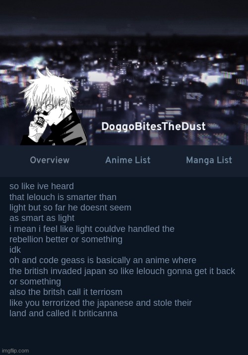 evil british | so like ive heard that lelouch is smarter than light but so far he doesnt seem as smart as light
i mean i feel like light couldve handled the rebellion better or something
idk
oh and code geass is basically an anime where
the british invaded japan so like lelouch gonna get it back 
or something
also the britsh call it terriosm like you terrorized the japanese and stole their
land and called it briticanna | image tagged in doggos anilist temp ver 3 | made w/ Imgflip meme maker
