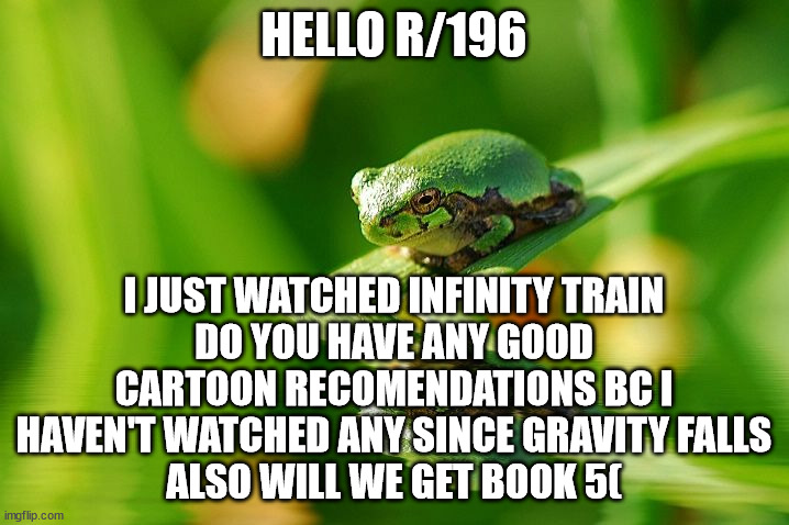 HELLO R/196; I JUST WATCHED INFINITY TRAIN
DO YOU HAVE ANY GOOD CARTOON RECOMENDATIONS BC I HAVEN'T WATCHED ANY SINCE GRAVITY FALLS
ALSO WILL WE GET BOOK 5( | made w/ Imgflip meme maker