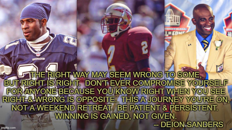 THE RIGHT WAY MAY SEEM WRONG TO SOME, BUT RIGHT IS RIGHT.  DON'T EVER COMPROMISE YOURSELF FOR ANYONE BECAUSE YOU KNOW RIGHT WHEN YOU SEE RIGHT & WRONG IS OPPOSITE.  THIS A JOURNEY YOU'RE ON, NOT A WEEKEND RETREAT.  BE PATIENT & PERSISTENT.  WINNING IS GAINED, NOT GIVEN.
                                                                     -- DEION SANDERS | image tagged in sanders | made w/ Imgflip meme maker