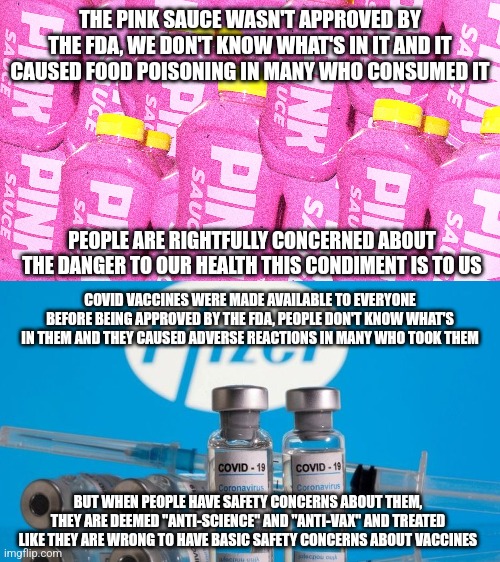 So you have basic safety concerns about the Pink Sauce but not covid vaccines? | THE PINK SAUCE WASN'T APPROVED BY THE FDA, WE DON'T KNOW WHAT'S IN IT AND IT CAUSED FOOD POISONING IN MANY WHO CONSUMED IT; PEOPLE ARE RIGHTFULLY CONCERNED ABOUT THE DANGER TO OUR HEALTH THIS CONDIMENT IS TO US; COVID VACCINES WERE MADE AVAILABLE TO EVERYONE BEFORE BEING APPROVED BY THE FDA, PEOPLE DON'T KNOW WHAT'S IN THEM AND THEY CAUSED ADVERSE REACTIONS IN MANY WHO TOOK THEM; BUT WHEN PEOPLE HAVE SAFETY CONCERNS ABOUT THEM, THEY ARE DEEMED "ANTI-SCIENCE" AND "ANTI-VAX" AND TREATED LIKE THEY ARE WRONG TO HAVE BASIC SAFETY CONCERNS ABOUT VACCINES | image tagged in pink sauce,vaccines,pfizer,hypocrisy,double standards,public health | made w/ Imgflip meme maker