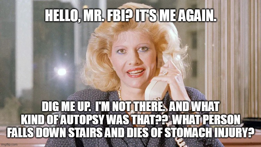 Ivana | HELLO, MR. FBI? IT'S ME AGAIN. DIG ME UP.  I'M NOT THERE.  AND WHAT KIND OF AUTOPSY WAS THAT??  WHAT PERSON FALLS DOWN STAIRS AND DIES OF STOMACH INJURY? | made w/ Imgflip meme maker
