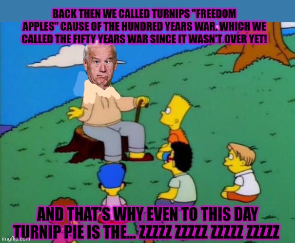 Story hour with sleepy Joe | BACK THEN WE CALLED TURNIPS "FREEDOM APPLES" CAUSE OF THE HUNDRED YEARS WAR. WHICH WE CALLED THE FIFTY YEARS WAR SINCE IT WASN'T OVER YET! AND THAT'S WHY EVEN TO THIS DAY TURNIP PIE IS THE... ZZZZZ ZZZZZ ZZZZZ ZZZZZ | image tagged in back in my day,sleepy,joe biden,stop it get some help | made w/ Imgflip meme maker