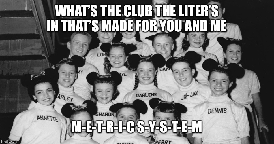 I’m probably not as old as you think | WHAT’S THE CLUB THE LITER’S IN THAT’S MADE FOR YOU AND ME; M-E-T-R-I-C S-Y-S-T-E-M | image tagged in mickey mouse | made w/ Imgflip meme maker