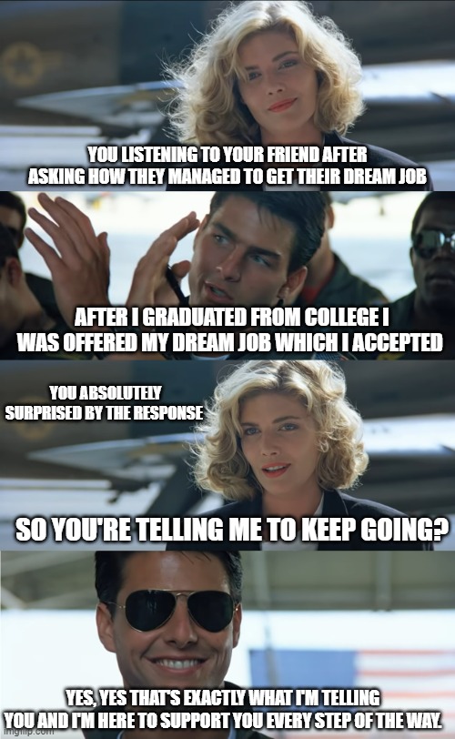 top gun | YOU LISTENING TO YOUR FRIEND AFTER ASKING HOW THEY MANAGED TO GET THEIR DREAM JOB; AFTER I GRADUATED FROM COLLEGE I WAS OFFERED MY DREAM JOB WHICH I ACCEPTED; YOU ABSOLUTELY SURPRISED BY THE RESPONSE; SO YOU'RE TELLING ME TO KEEP GOING? YES, YES THAT'S EXACTLY WHAT I'M TELLING YOU AND I'M HERE TO SUPPORT YOU EVERY STEP OF THE WAY. | image tagged in top gun | made w/ Imgflip meme maker