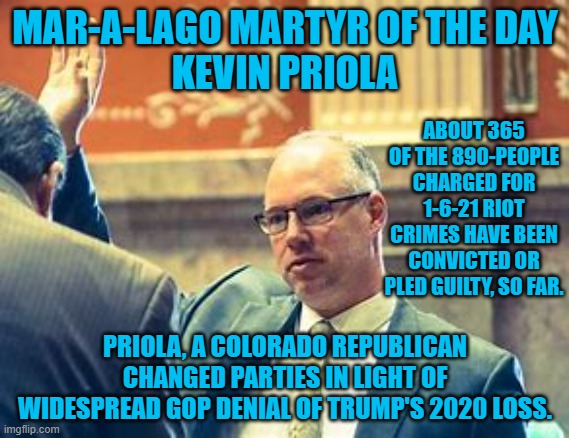 His party changed, so he changed his party. | MAR-A-LAGO MARTYR OF THE DAY
KEVIN PRIOLA; ABOUT 365 OF THE 890-PEOPLE CHARGED FOR 1-6-21 RIOT CRIMES HAVE BEEN CONVICTED OR PLED GUILTY, SO FAR. PRIOLA, A COLORADO REPUBLICAN CHANGED PARTIES IN LIGHT OF WIDESPREAD GOP DENIAL OF TRUMP'S 2020 LOSS. | image tagged in politics | made w/ Imgflip meme maker