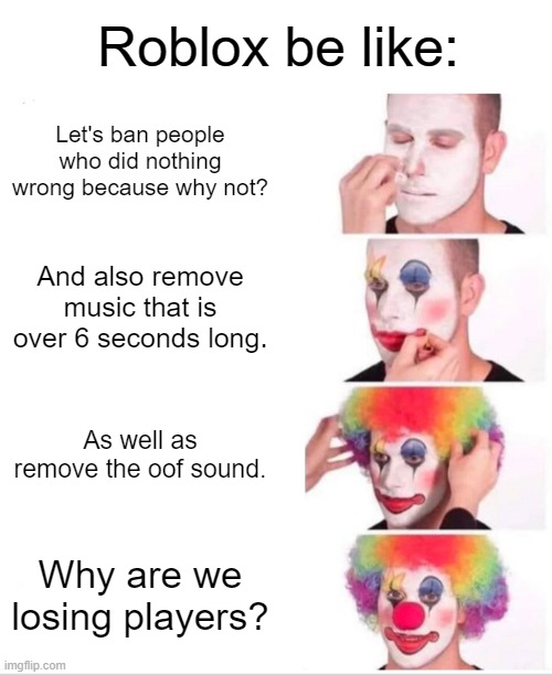 *Insert creative title here* | Roblox be like:; Let's ban people who did nothing wrong because why not? And also remove music that is over 6 seconds long. As well as remove the oof sound. Why are we losing players? | image tagged in memes,clown applying makeup,roblox meme,bro why roblox,oh wow are you actually reading these tags | made w/ Imgflip meme maker