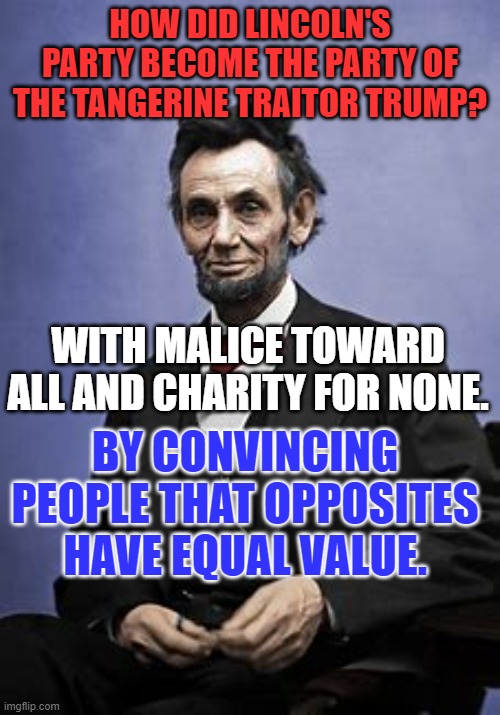 Let us strive to bind up our nation's wounds. | HOW DID LINCOLN'S PARTY BECOME THE PARTY OF THE TANGERINE TRAITOR TRUMP? WITH MALICE TOWARD ALL AND CHARITY FOR NONE. BY CONVINCING PEOPLE THAT OPPOSITES HAVE EQUAL VALUE. | image tagged in politics | made w/ Imgflip meme maker